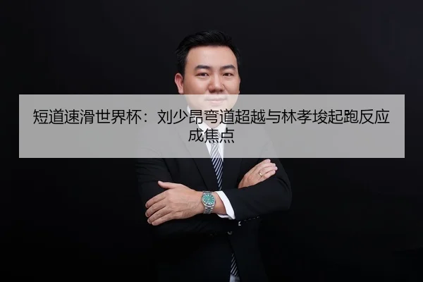 短道速滑世界杯：刘少昂弯道超越与林孝埈起跑反应成焦点