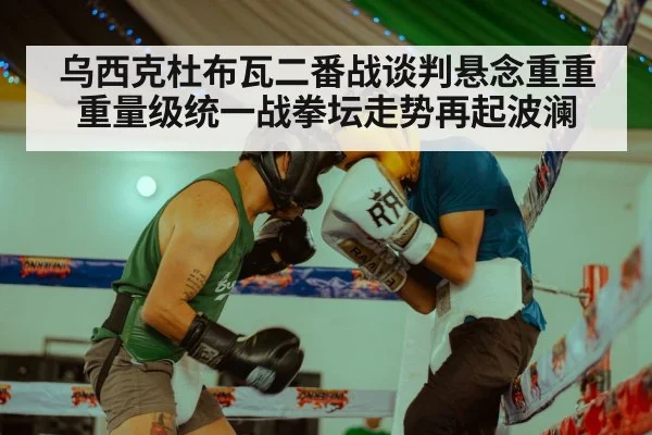 乌西克杜布瓦二番战谈判悬念重重重量级统一战拳坛走势再起波澜